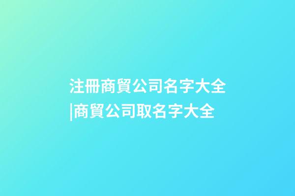 注冊商貿公司名字大全|商貿公司取名字大全-第1張-公司起名-玄機派
